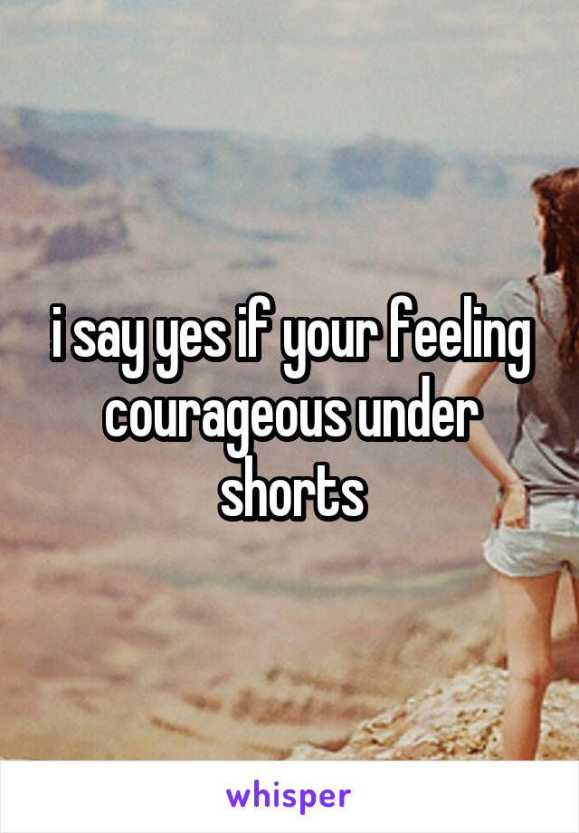 i say yes if your feeling courageous under shorts