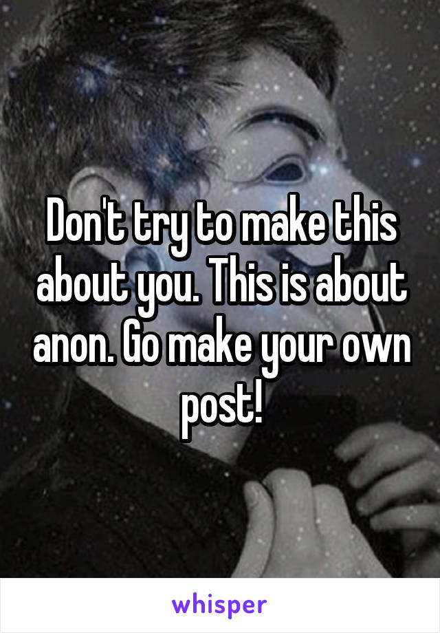 Don't try to make this about you. This is about anon. Go make your own post!