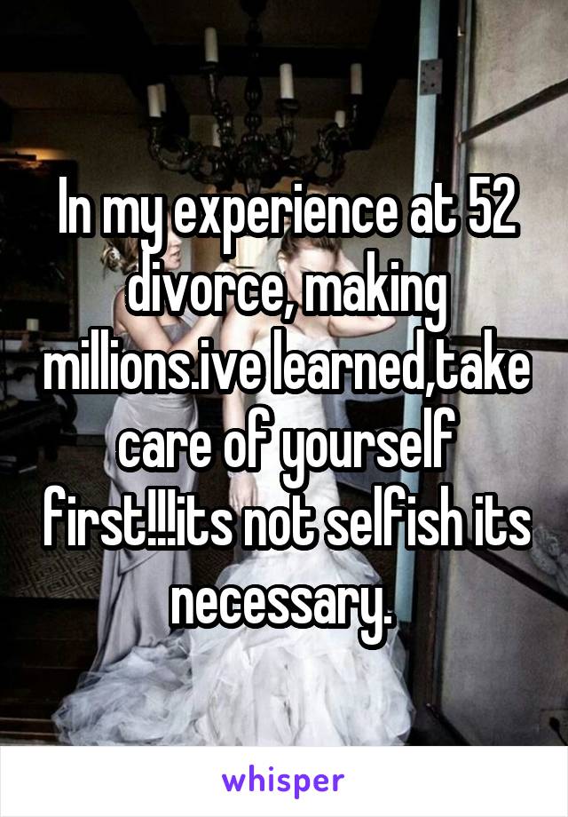 In my experience at 52 divorce, making millions.ive learned,take care of yourself first!!!its not selfish its necessary. 