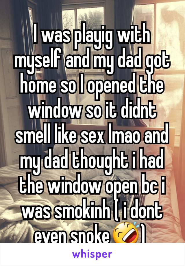 I was playig with myself and my dad got home so I opened the window so it didnt smell like sex lmao and my dad thought i had the window open bc i was smokinh ( i dont even snoke🤣) 