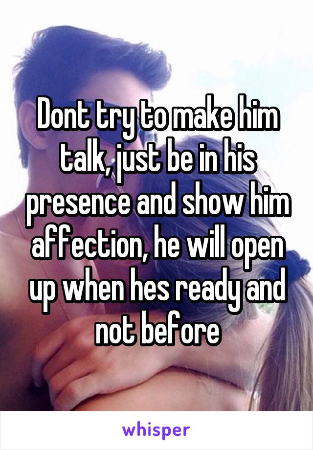Dont try to make him talk, just be in his presence and show him affection, he will open up when hes ready and not before