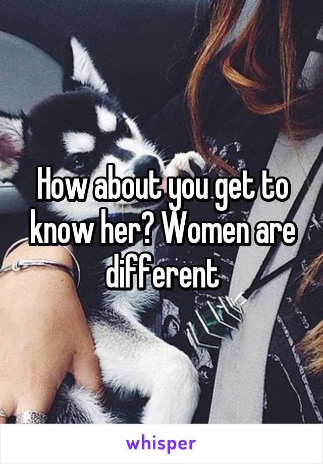 How about you get to know her? Women are different