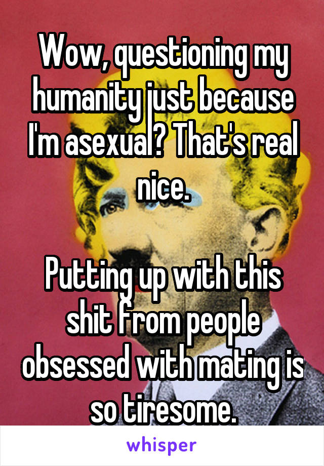 Wow, questioning my humanity just because I'm asexual? That's real nice.

Putting up with this shit from people obsessed with mating is so tiresome.