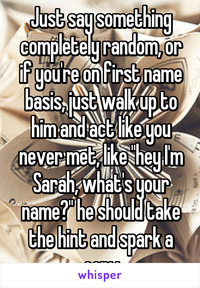 Just say something completely random, or if you're on first name basis, just walk up to him and act like you never met, like "hey I'm Sarah, what's your name?" he should take the hint and spark a conv