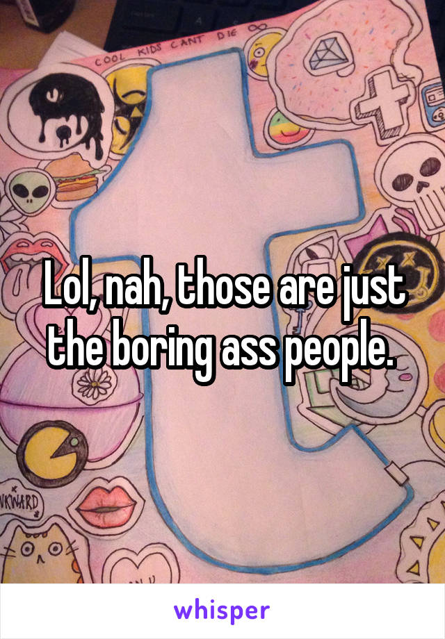 Lol, nah, those are just the boring ass people. 
