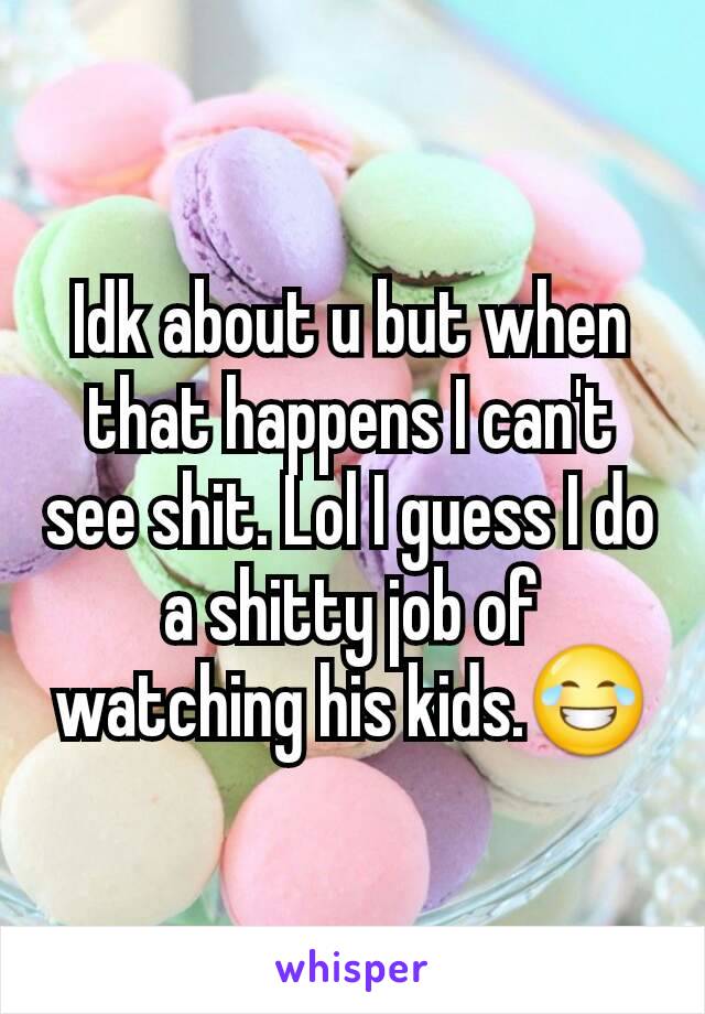 Idk about u but when that happens I can't see shit. Lol I guess I do a shitty job of watching his kids.😂