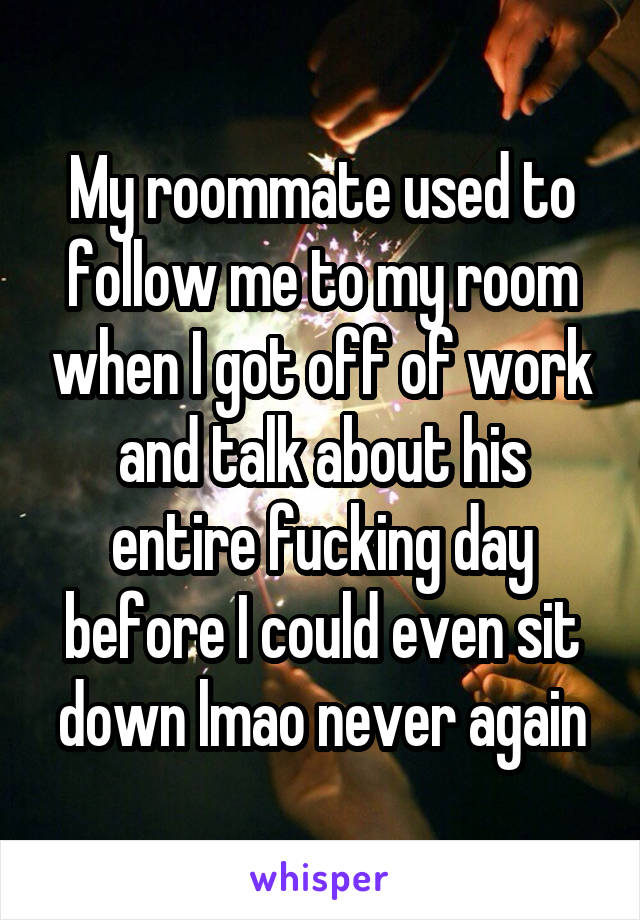 My roommate used to follow me to my room when I got off of work and talk about his entire fucking day before I could even sit down lmao never again