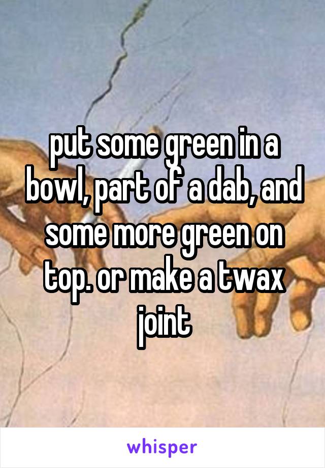 put some green in a bowl, part of a dab, and some more green on top. or make a twax joint