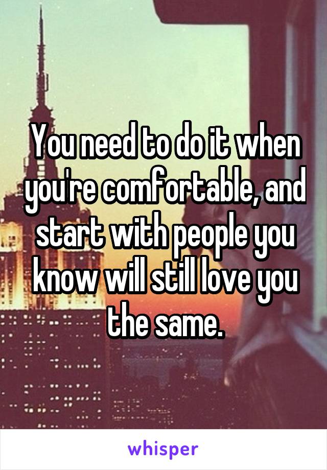 You need to do it when you're comfortable, and start with people you know will still love you the same.