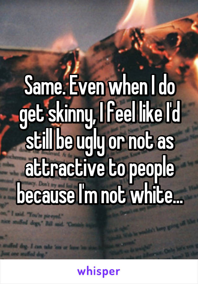 Same. Even when I do get skinny, I feel like I'd still be ugly or not as attractive to people because I'm not white...