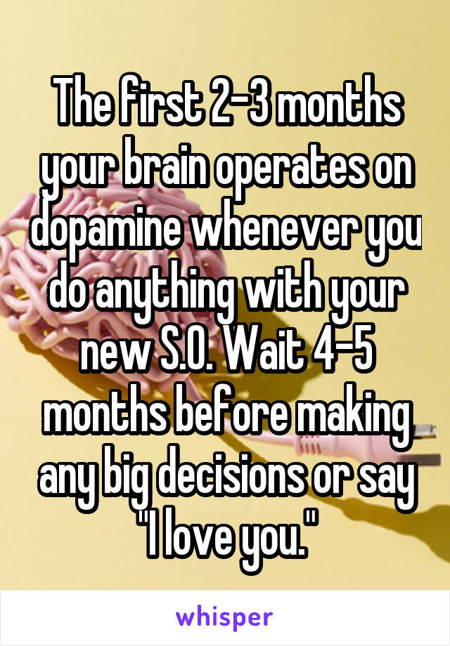 The first 2-3 months your brain operates on dopamine whenever you do anything with your new S.O. Wait 4-5 months before making any big decisions or say "I love you."