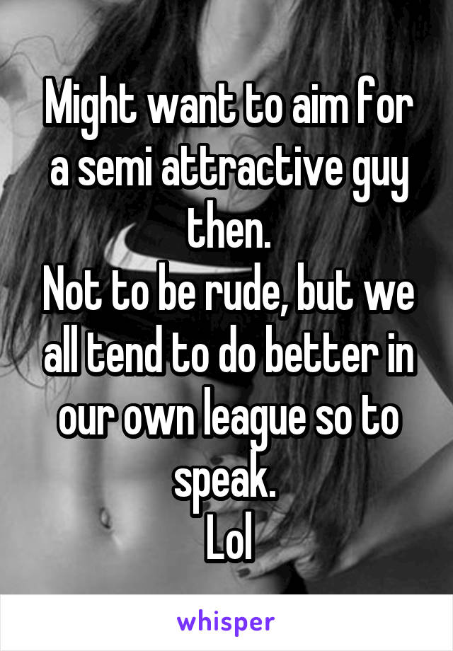 Might want to aim for a semi attractive guy then.
Not to be rude, but we all tend to do better in our own league so to speak. 
Lol