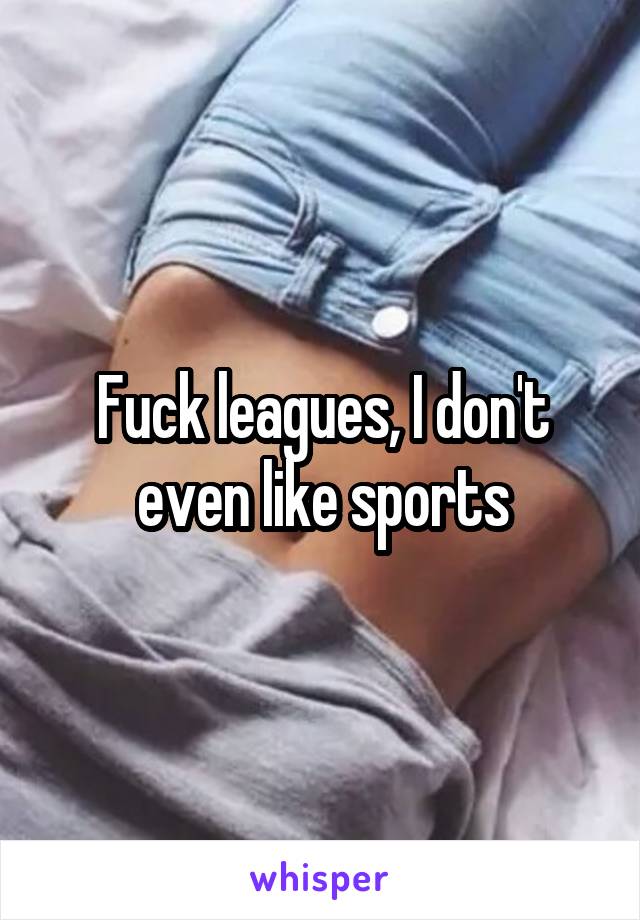 Fuck leagues, I don't even like sports