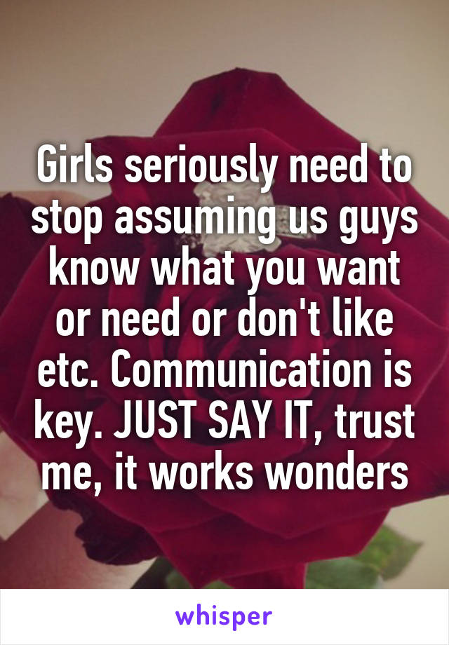 Girls seriously need to stop assuming us guys know what you want or need or don't like etc. Communication is key. JUST SAY IT, trust me, it works wonders