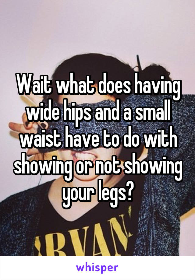 Wait what does having wide hips and a small waist have to do with showing or not showing your legs?