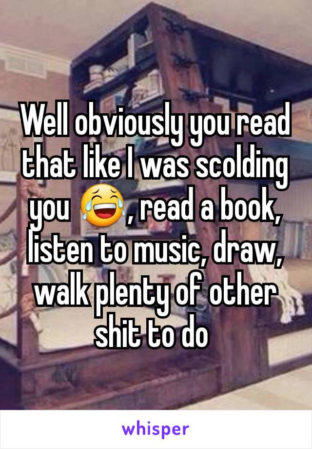 Well obviously you read that like I was scolding you 😂, read a book, listen to music, draw, walk plenty of other shit to do 