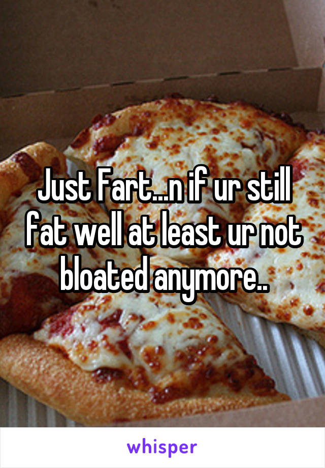 Just Fart...n if ur still fat well at least ur not bloated anymore..