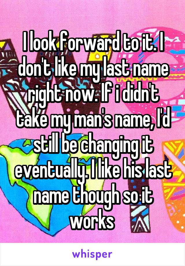 I look forward to it. I don't like my last name right now. If i didn't take my man's name, I'd still be changing it eventually. I like his last name though so it works 