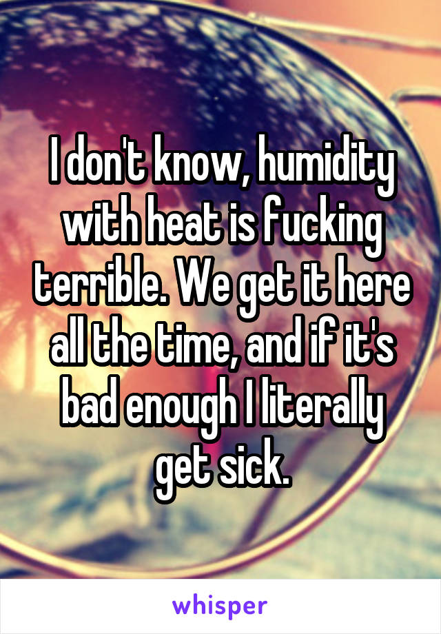 I don't know, humidity with heat is fucking terrible. We get it here all the time, and if it's bad enough I literally get sick.