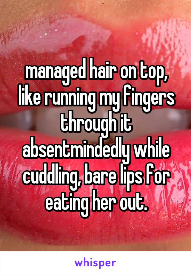 managed hair on top, like running my fingers through it absentmindedly while cuddling, bare lips for eating her out.