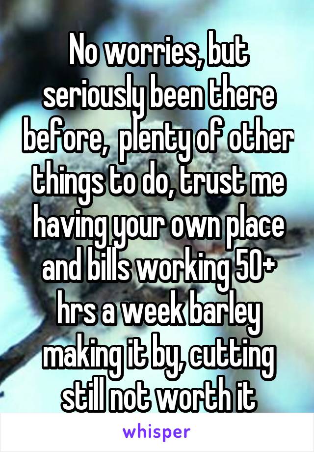 No worries, but seriously been there before,  plenty of other things to do, trust me having your own place and bills working 50+ hrs a week barley making it by, cutting still not worth it