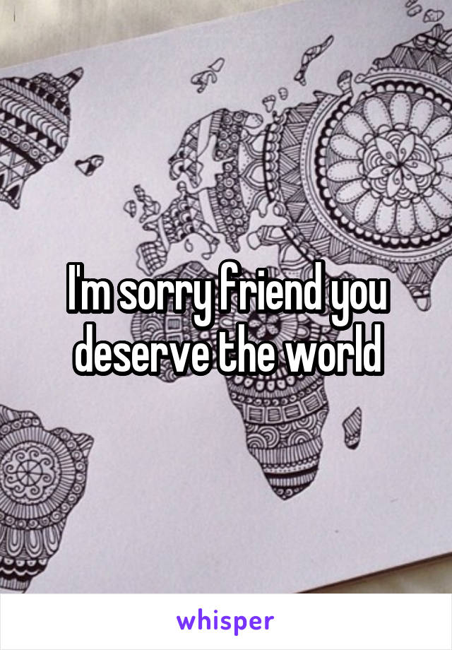 I'm sorry friend you deserve the world