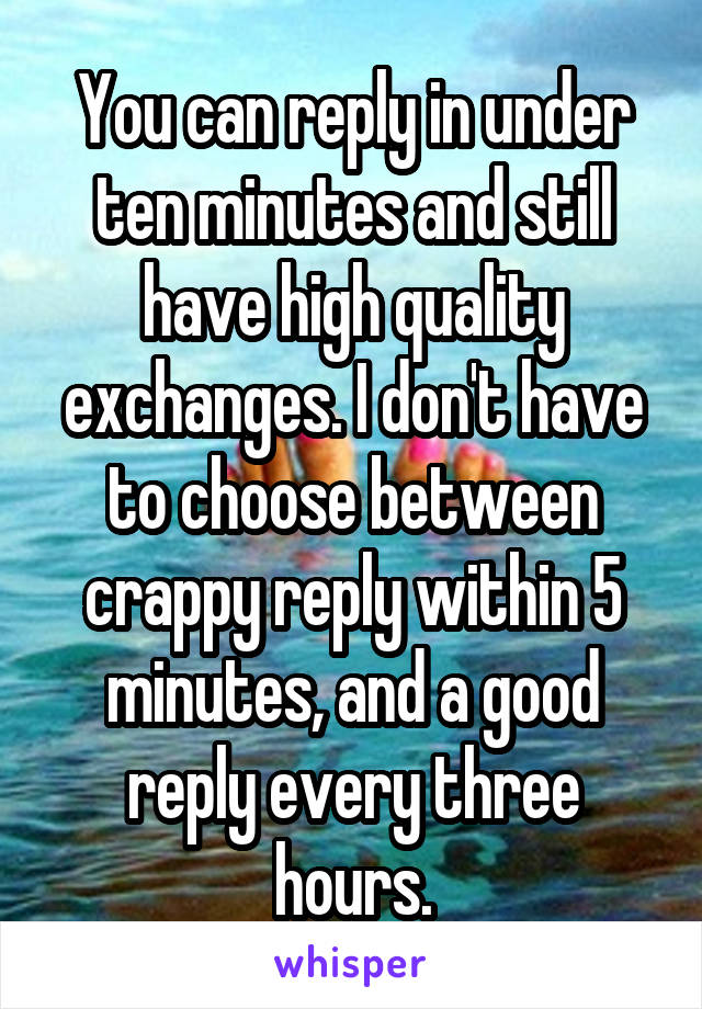 You can reply in under ten minutes and still have high quality exchanges. I don't have to choose between crappy reply within 5 minutes, and a good reply every three hours.