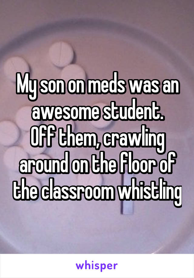 My son on meds was an awesome student.
Off them, crawling around on the floor of the classroom whistling
