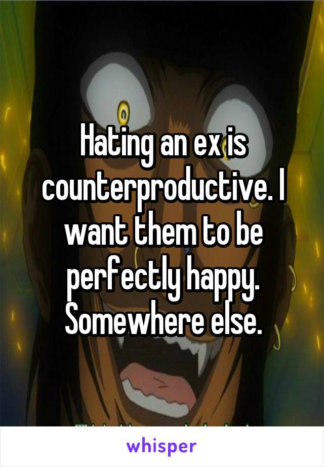 Hating an ex is counterproductive. I want them to be perfectly happy. Somewhere else.