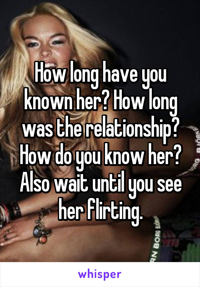 How long have you known her? How long was the relationship? How do you know her? Also wait until you see her flirting.
