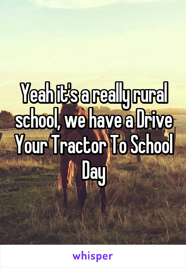 Yeah it's a really rural school, we have a Drive Your Tractor To School Day