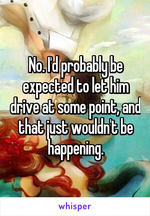 No. I'd probably be expected to let him drive at some point, and that just wouldn't be happening.