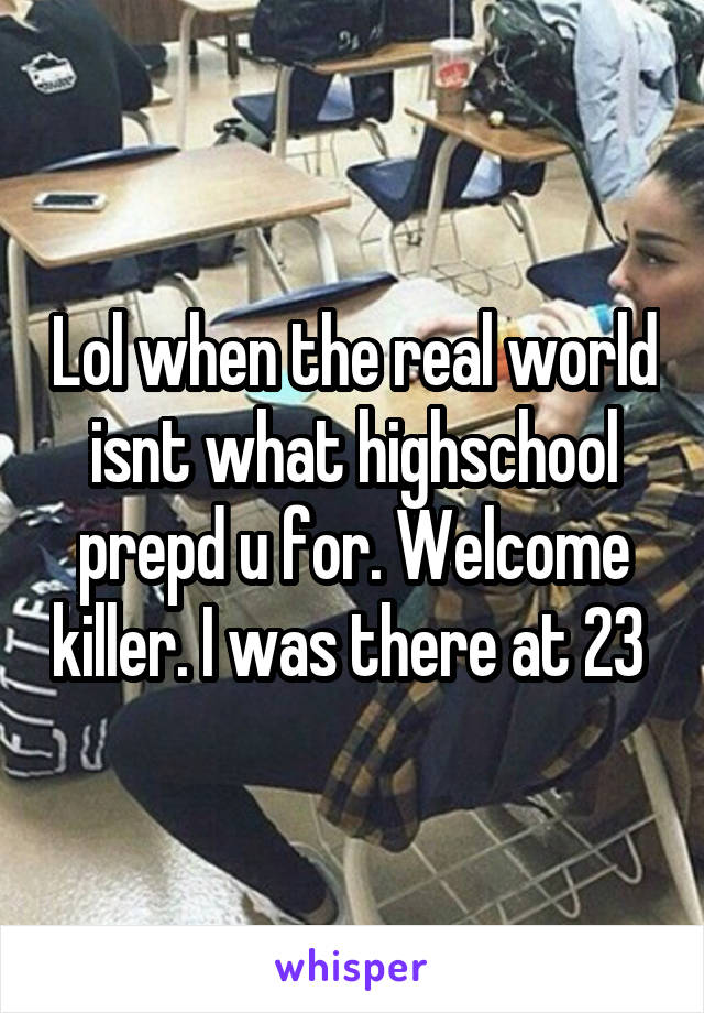 Lol when the real world isnt what highschool prepd u for. Welcome killer. I was there at 23 