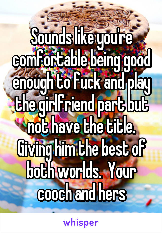 Sounds like you're comfortable being good enough to fuck and play the girlfriend part but not have the title. Giving him the best of both worlds.  Your cooch and hers