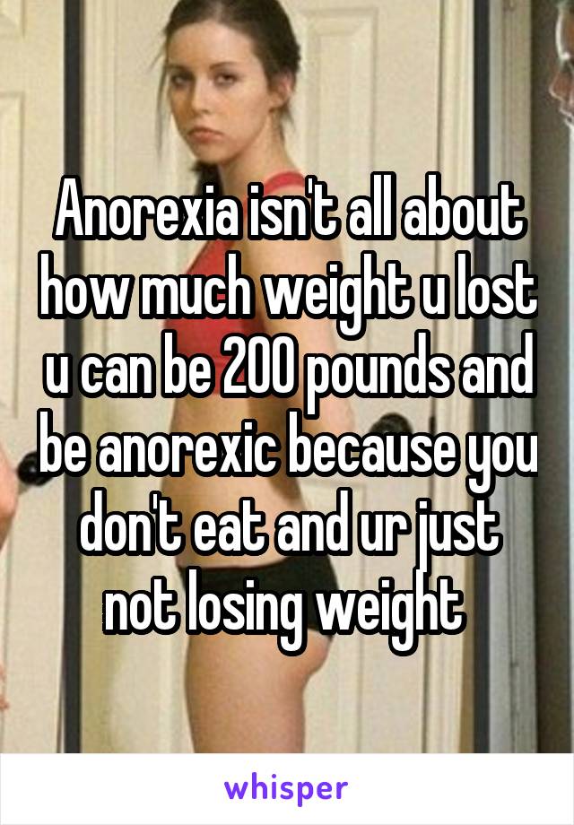 Anorexia isn't all about how much weight u lost u can be 200 pounds and be anorexic because you don't eat and ur just not losing weight 