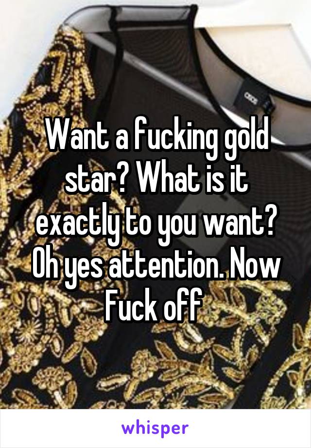 Want a fucking gold star? What is it exactly to you want? Oh yes attention. Now Fuck off 