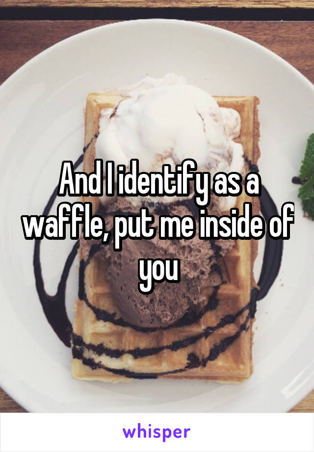 And I identify as a waffle, put me inside of you