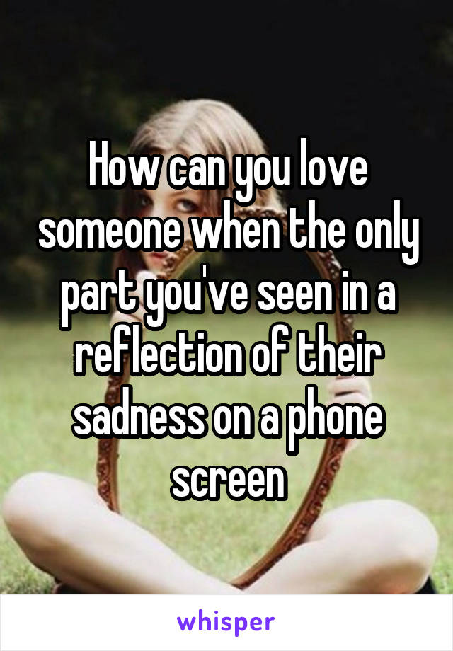 How can you love someone when the only part you've seen in a reflection of their sadness on a phone screen