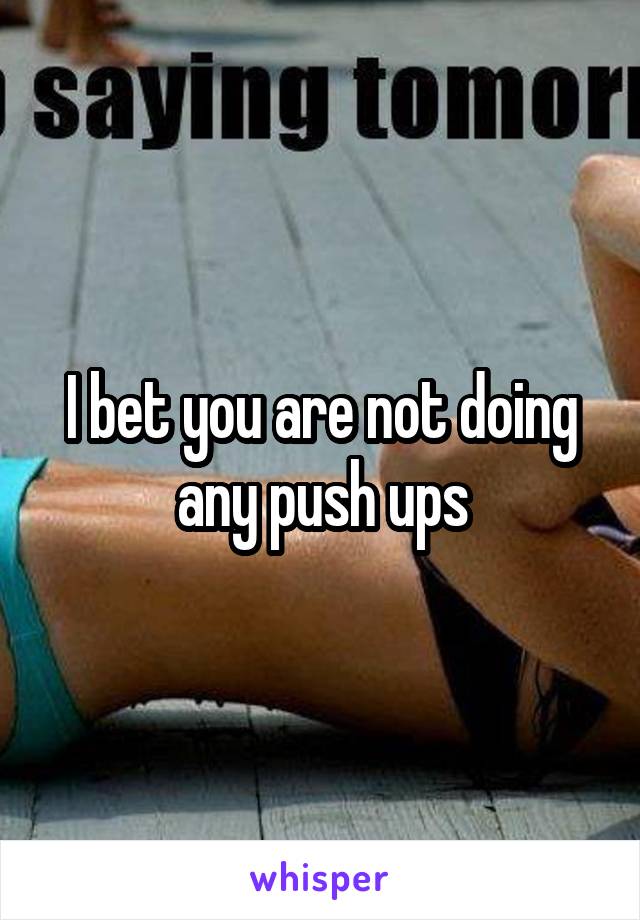 I bet you are not doing any push ups