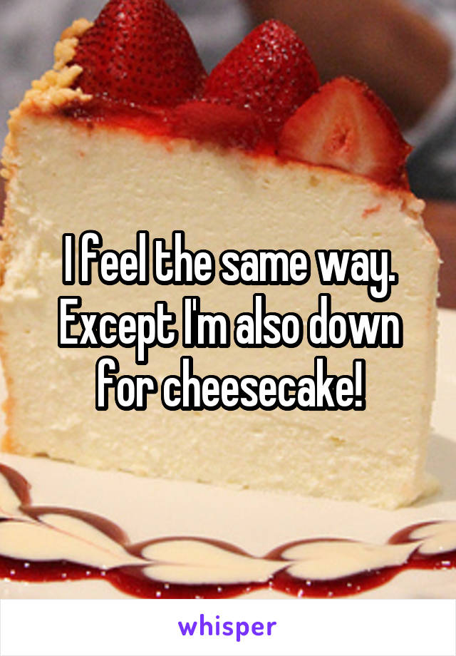 I feel the same way. Except I'm also down for cheesecake!