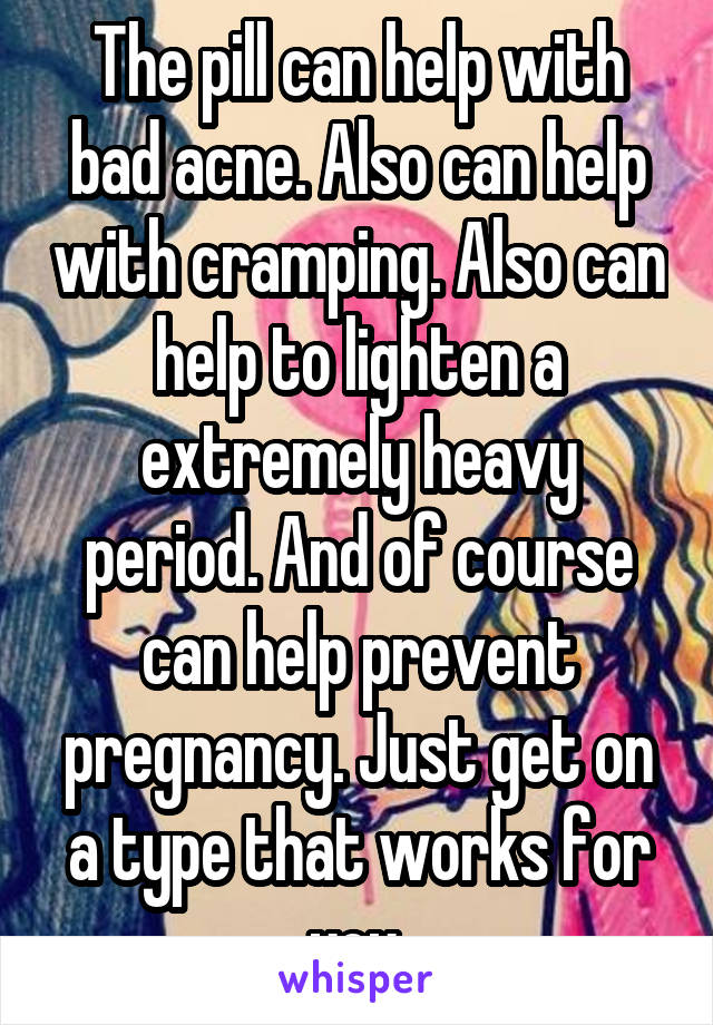 The pill can help with bad acne. Also can help with cramping. Also can help to lighten a extremely heavy period. And of course can help prevent pregnancy. Just get on a type that works for you.