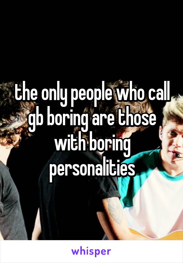 the only people who call gb boring are those with boring personalities