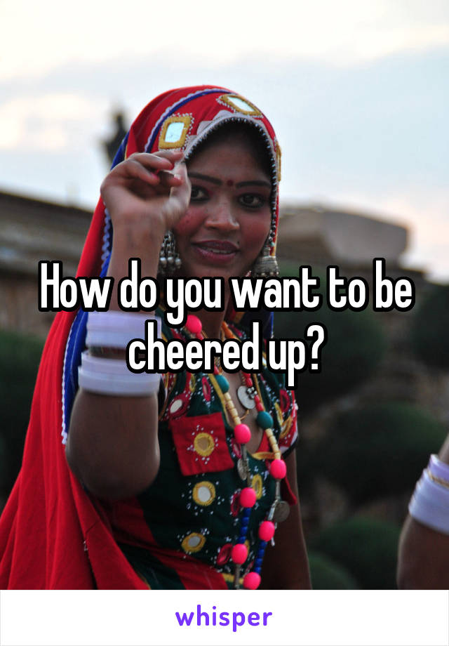 How do you want to be cheered up?