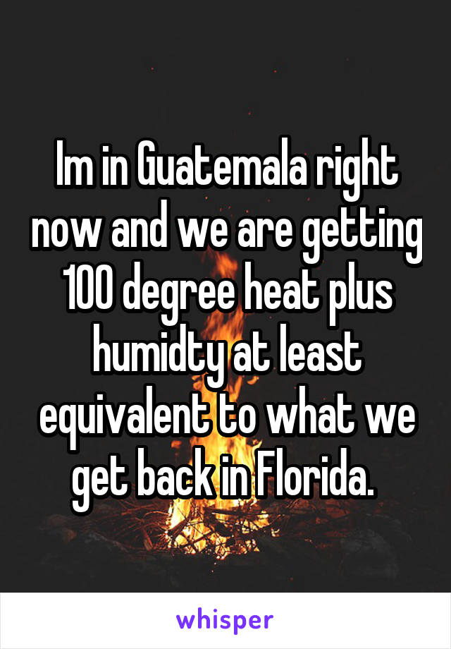 Im in Guatemala right now and we are getting 100 degree heat plus humidty at least equivalent to what we get back in Florida. 