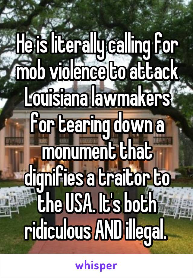 He is literally calling for mob violence to attack Louisiana lawmakers for tearing down a monument that dignifies a traitor to the USA. It's both ridiculous AND illegal. 