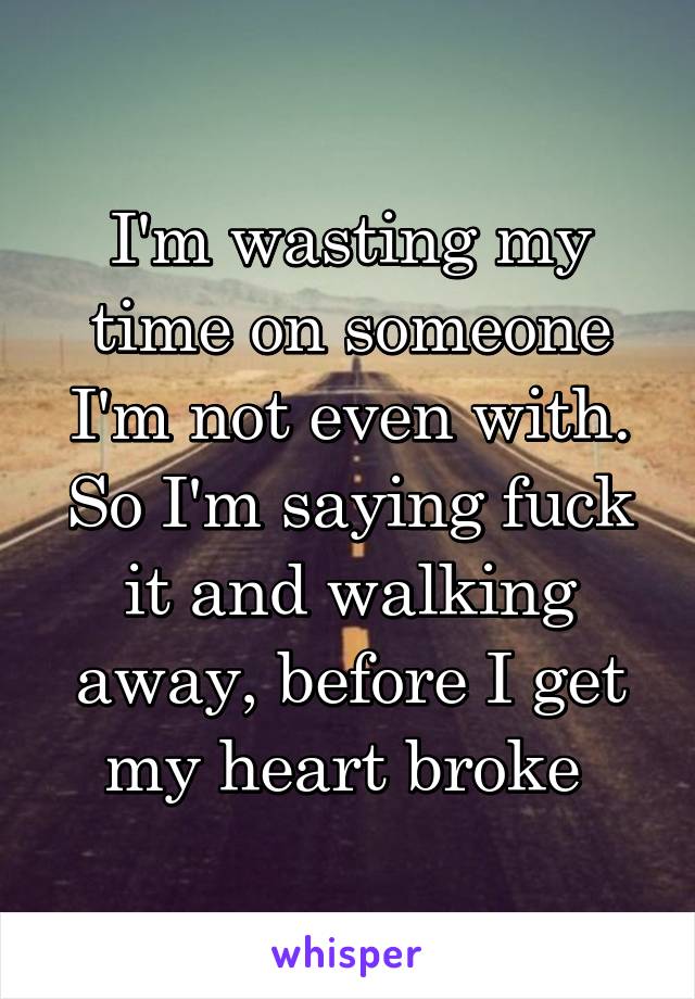 I'm wasting my time on someone I'm not even with. So I'm saying fuck it and walking away, before I get my heart broke 