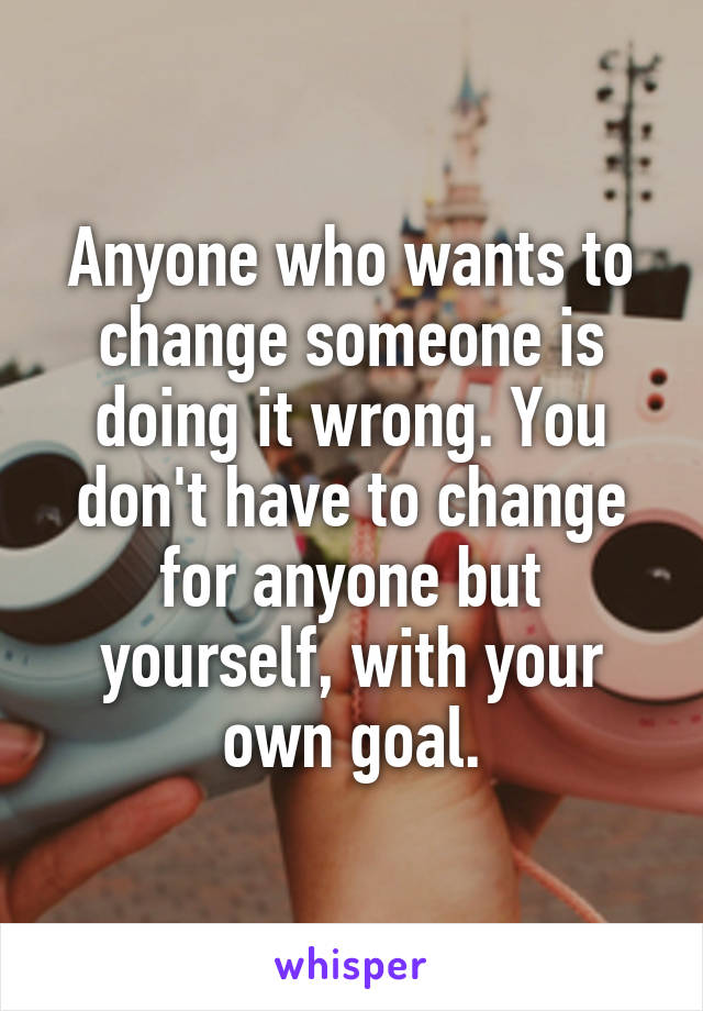 Anyone who wants to change someone is doing it wrong. You don't have to change for anyone but yourself, with your own goal.