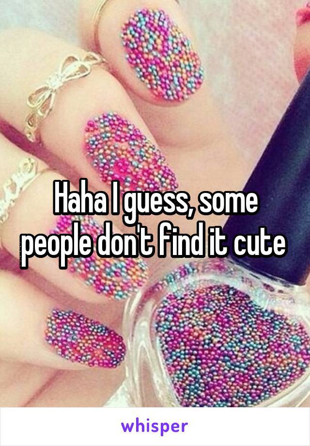 Haha I guess, some people don't find it cute 