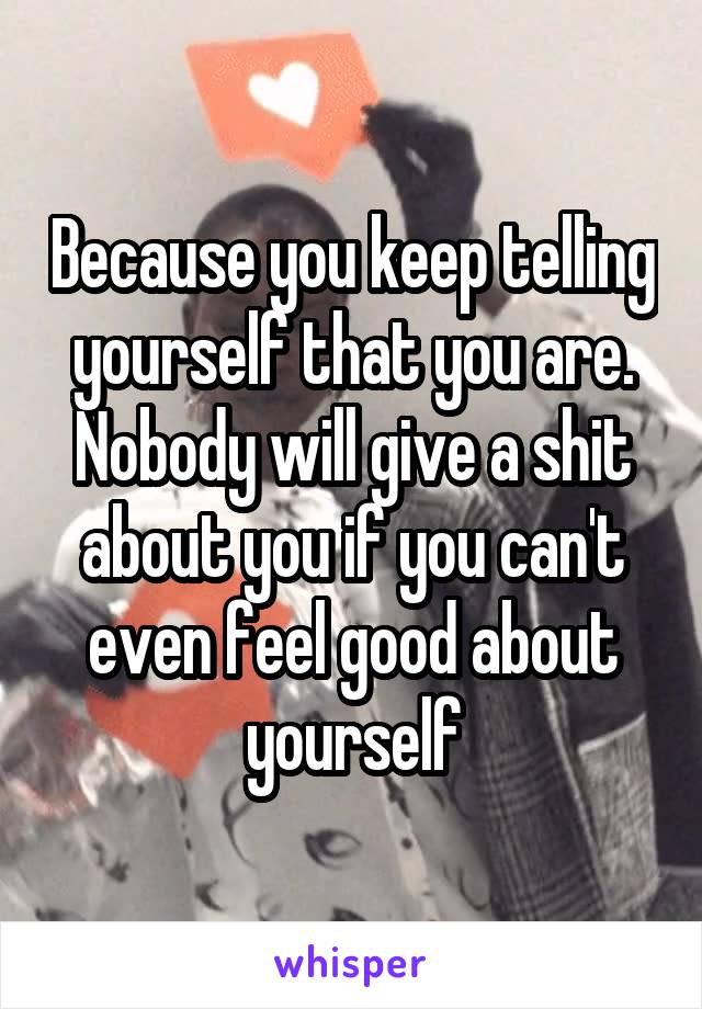 Because you keep telling yourself that you are. Nobody will give a shit about you if you can't even feel good about yourself