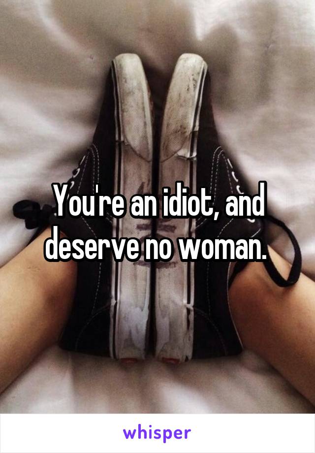 You're an idiot, and deserve no woman. 